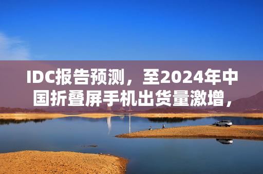 IDC报告预测，至2024年中国折叠屏手机出货量激增，华为占据近半市场份额