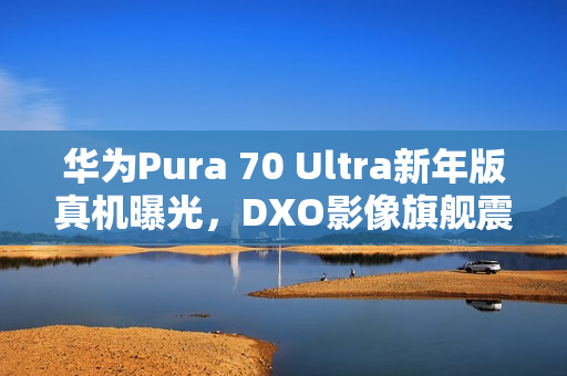 华为Pura 70 Ultra新年版真机曝光，DXO影像旗舰震撼来袭