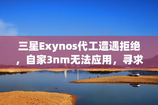 三星Exynos代工遭遇拒绝，自家3nm无法应用，寻求台积电合作无果