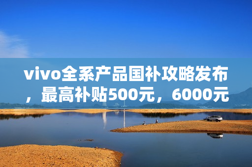 vivo全系产品国补攻略发布，最高补贴500元，6000元以下产品享优惠