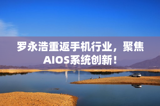 罗永浩重返手机行业，聚焦AIOS系统创新！