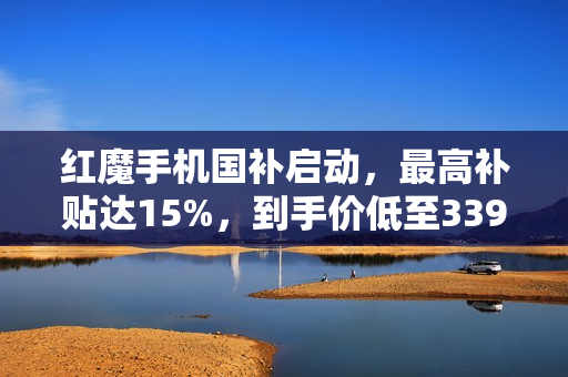 红魔手机国补启动，最高补贴达15%，到手价低至3399元起