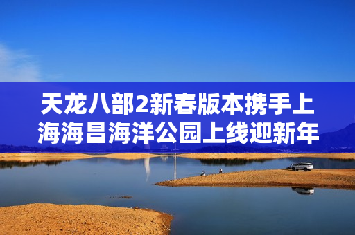 天龙八部2新春版本携手上海海昌海洋公园上线迎新年