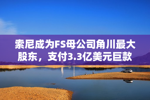 索尼成为FS母公司角川最大股东，支付3.3亿美元巨款结算完成