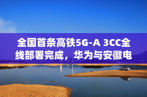 全国首条高铁5G-A 3CC全线部署完成，华为与安徽电信携手实现超700Mbps下行速率突破