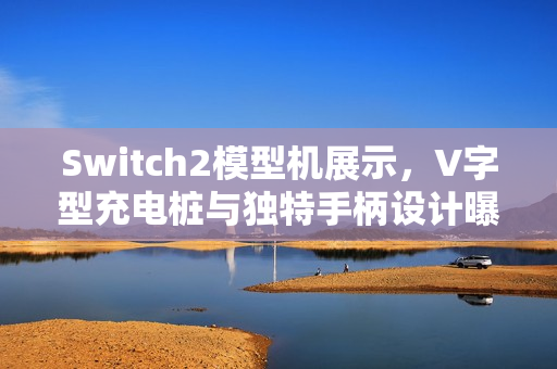 Switch2模型机展示，V字型充电桩与独特手柄设计曝光