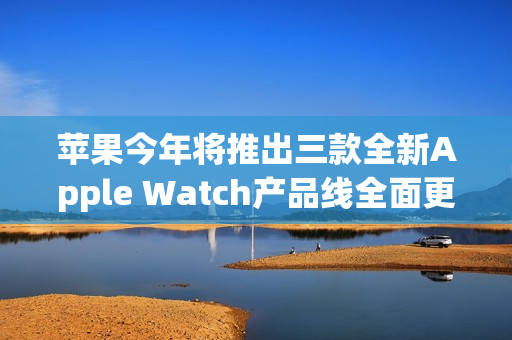 苹果今年将推出三款全新Apple Watch产品线全面更新！