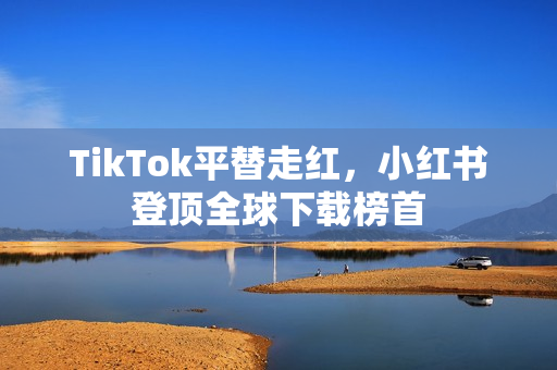 TikTok平替走红，小红书登顶全球下载榜首