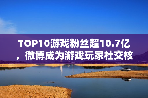 TOP10游戏粉丝超10.7亿，微博成为游戏玩家社交核心阵地