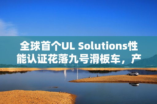 全球首个UL Solutions性能认证花落九号滑板车，产品性能获高度认可