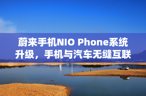 蔚来手机NIO Phone系统升级，手机与汽车无缝互联控制新体验