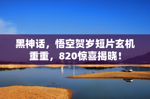 黑神话，悟空贺岁短片玄机重重，820惊喜揭晓！