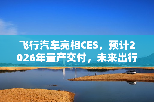 飞行汽车亮相CES，预计2026年量产交付，未来出行真的来了？