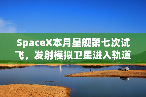 SpaceX本月星舰第七次试飞，发射模拟卫星进入轨道新篇章