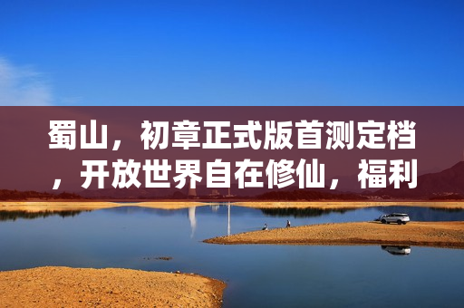 蜀山，初章正式版首测定档，开放世界自在修仙，福利满满不删档首测开启！