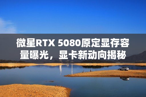 微星RTX 5080原定显存容量曝光，显卡新动向揭秘