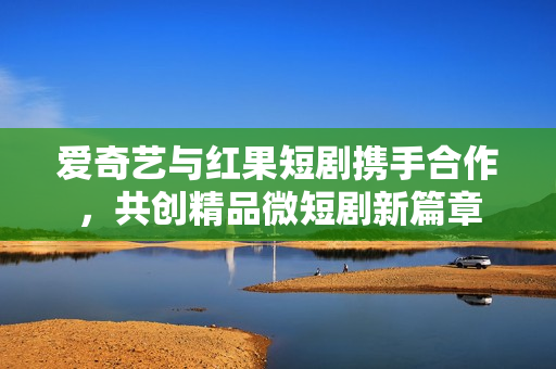 爱奇艺与红果短剧携手合作，共创精品微短剧新篇章
