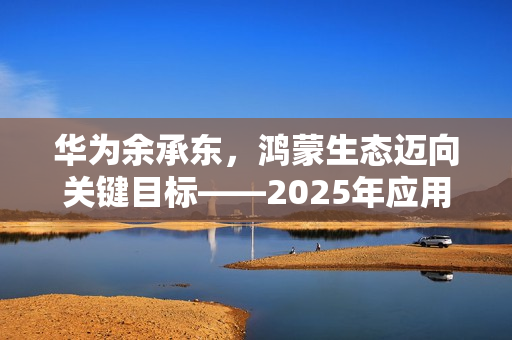 华为余承东，鸿蒙生态迈向关键目标——2025年应用数量达十万级里程碑