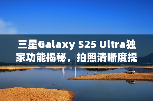 三星Galaxy S25 Ultra独家功能揭秘，拍照清晰度提升惊人，达四倍画质飞跃！