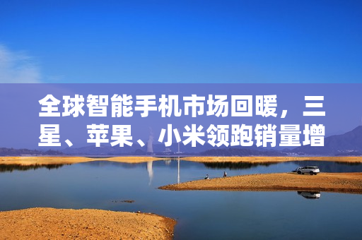 全球智能手机市场回暖，三星、苹果、小米领跑销量增长榜