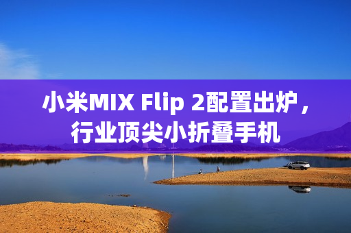 小米MIX Flip 2配置出炉，行业顶尖小折叠手机