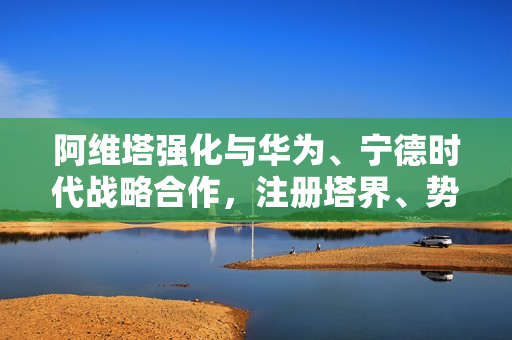 阿维塔强化与华为、宁德时代战略合作，注册塔界、势界商标——共创智能未来