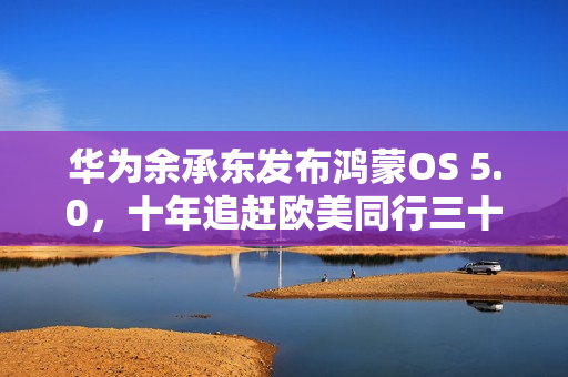 华为余承东发布鸿蒙OS 5.0，十年追赶欧美同行三十年成果