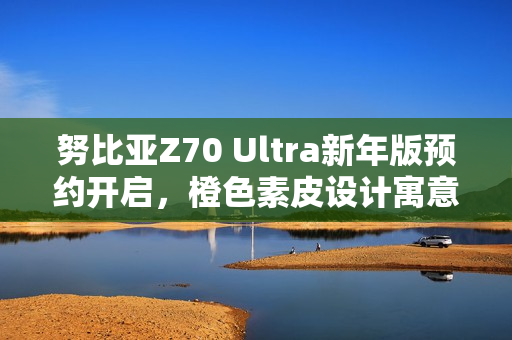 努比亚Z70 Ultra新年版预约开启，橙色素皮设计寓意好运心想事成