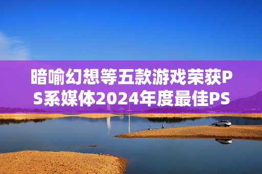 暗喻幻想等五款游戏荣获PS系媒体2024年度最佳PS游戏称号