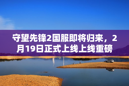 守望先锋2国服即将归来，2月19日正式上线上线重磅消息发布！