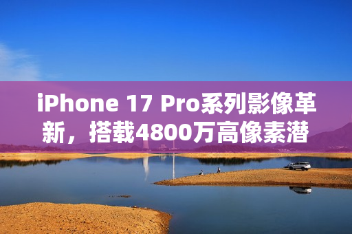 iPhone 17 Pro系列影像革新，搭载4800万高像素潜望镜镜头