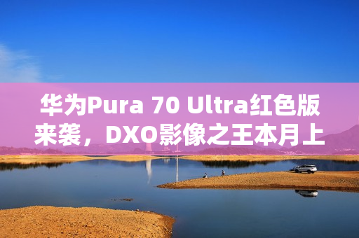 华为Pura 70 Ultra红色版来袭，DXO影像之王本月上市