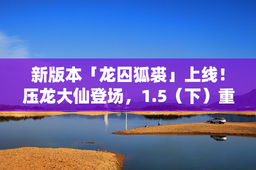 新版本「龙囚狐裘」上线！压龙大仙登场，1.5（下）重磅更新！