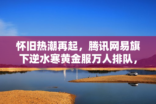 怀旧热潮再起，腾讯网易旗下逆水寒黄金服万人排队，CF怀旧服百万预约盛况回顾