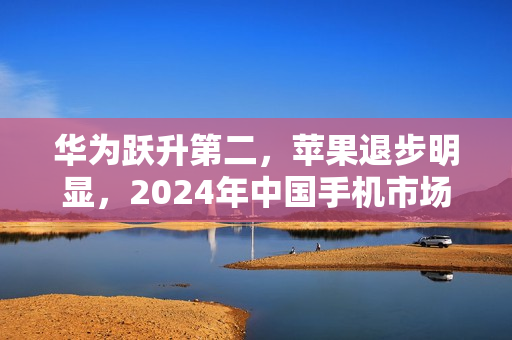 华为跃升第二，苹果退步明显，2024年中国手机市场份额排名揭晓