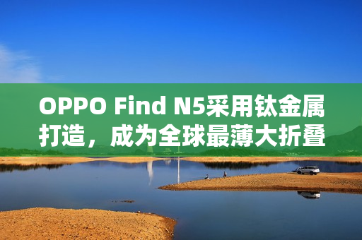 OPPO Find N5采用钛金属打造,成为全球最薄大折叠手机 OPPO Find N5采用钛金属打造,成为全球最薄大折叠手机