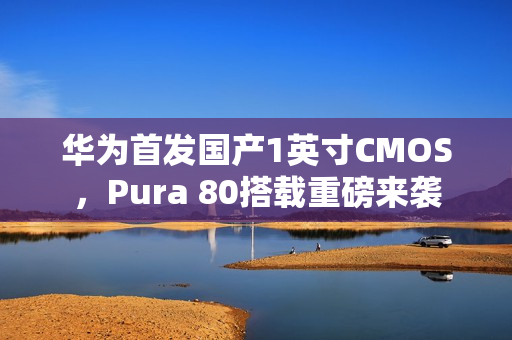 华为首发国产1英寸CMOS，Pura 80搭载重磅来袭