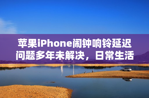 苹果iPhone闹钟响铃延迟问题多年未解决，日常生活受严重影响，用户反响强烈
