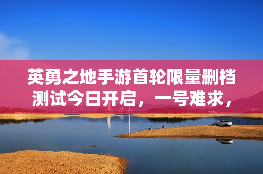 英勇之地手游首轮限量删档测试今日开启，一号难求，体验游戏新纪元