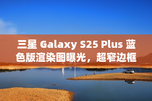 三星 Galaxy S25 Plus 蓝色版渲染图曝光，超窄边框与磁吸无线充电引领新潮流