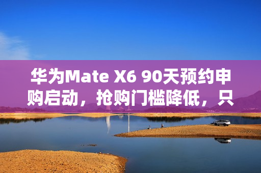 华为Mate X6 90天预约申购启动，抢购门槛降低，只需12999元起，告别蹲点抢购时代