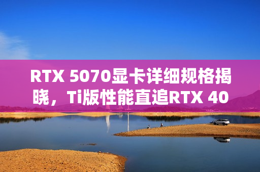 RTX 5070显卡详细规格揭晓，Ti版性能直追RTX 4080