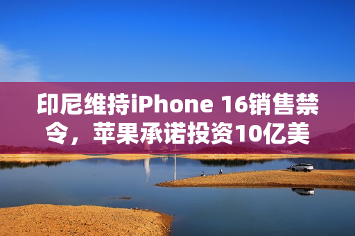 印尼维持iPhone 16销售禁令，苹果承诺投资10亿美元应对