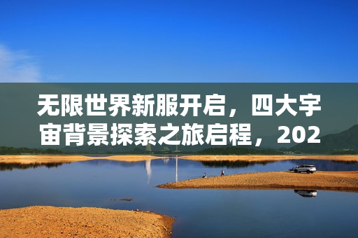无限世界新服开启，四大宇宙背景探索之旅启程，2025年1月11日与您不见不散