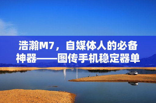 浩瀚M7，自媒体人的必备神器——图传手机稳定器单兵利器