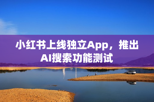 小红书上线独立App，推出AI搜索功能测试