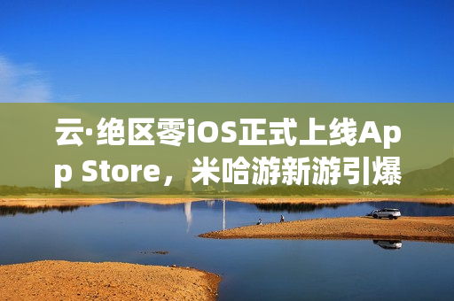 云·绝区零iOS正式上线App Store，米哈游新游引爆期待！