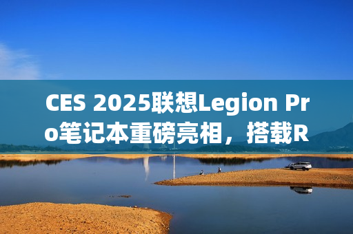 CES 2025联想Legion Pro笔记本重磅亮相，搭载RTX 5090显卡引领性能新纪元