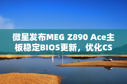 微星发布MEG Z890 Ace主板稳定BIOS更新，优化CSME固件，提升Arrow Lake处理器性能表现
