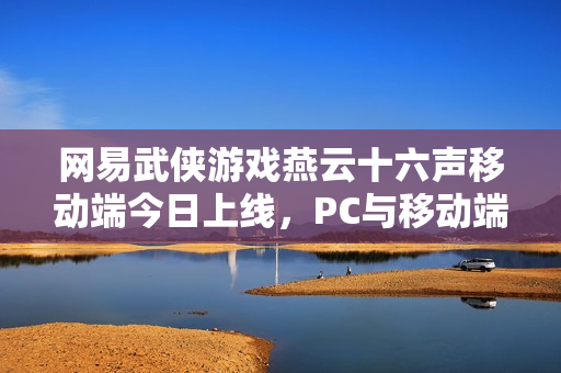 网易武侠游戏燕云十六声移动端今日上线，PC与移动端数据互通重磅来袭